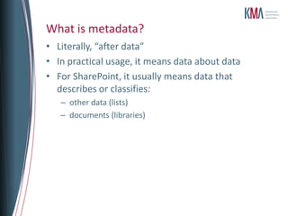 What is metadata?
• Literally, “after data”
• In practical usage, it means data about data
• For SharePoint, it usually means data that
  describes or classifies:
   – other data (lists)
   – documents (libraries)
 