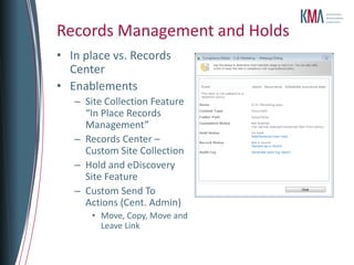 Records Management and Holds
• In place vs. Records
  Center
• Enablements
   – Site Collection Feature
     “In Place Records
     Management”
   – Records Center –
     Custom Site Collection
   – Hold and eDiscovery
     Site Feature
   – Custom Send To
     Actions (Cent. Admin)
       • Move, Copy, Move and
         Leave Link
 