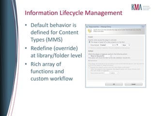 Information Lifecycle Management
• Default behavior is
  defined for Content
  Types (MMS)
• Redefine (override)
  at library/folder level
• Rich array of
  functions and
  custom workflow
 