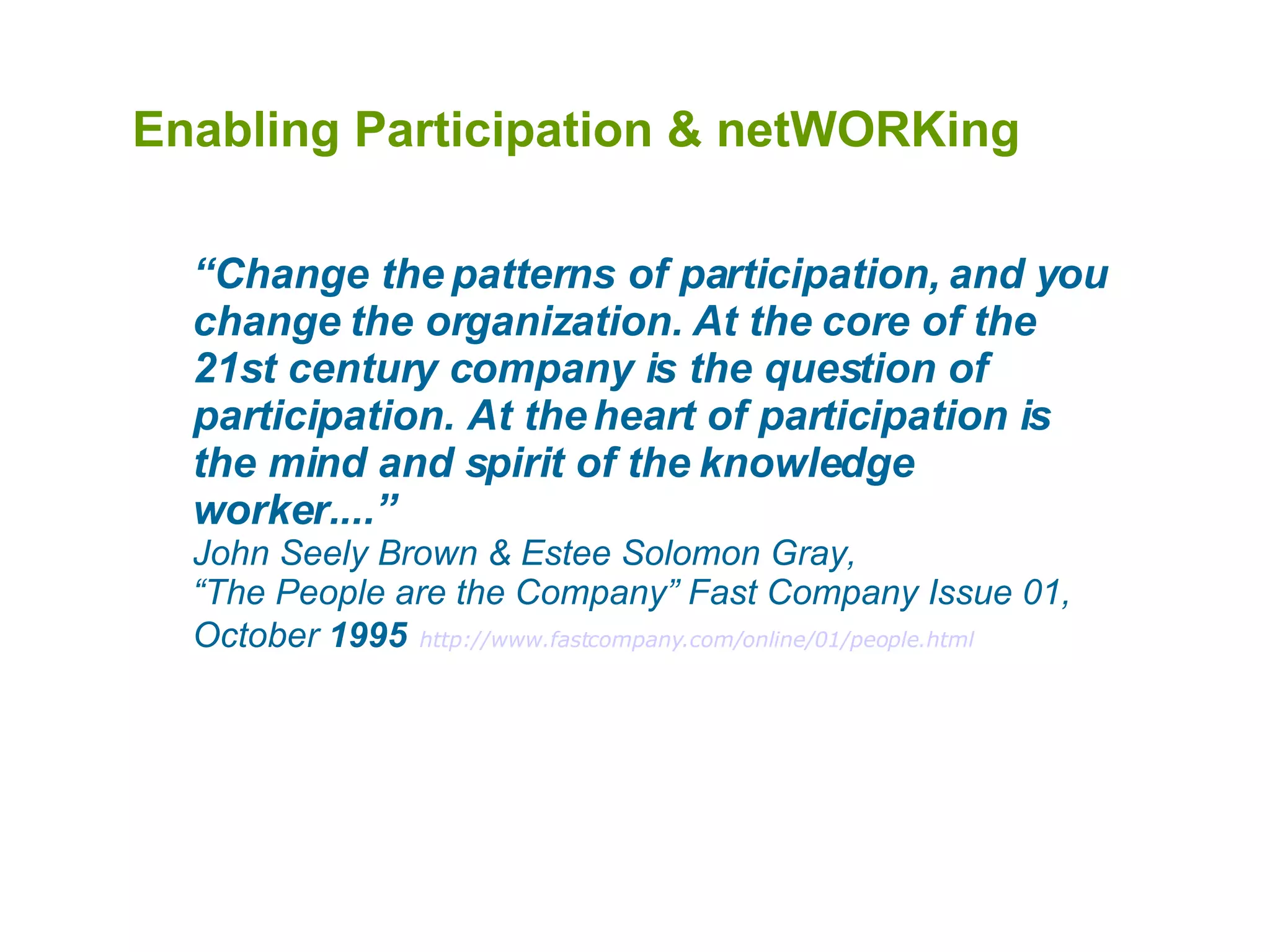 Enabling Participation & netWORKing  “ Change the patterns of participation, and you change the organization. At the core of the 21st century company is the question of participation. At the heart of participation is the mind and spirit of the knowledge worker....” John Seely Brown & Estee Solomon Gray,  “The People are the Company” Fast Company Issue 01, October  1995   http://www.fastcompany.com/online/01/people.html 