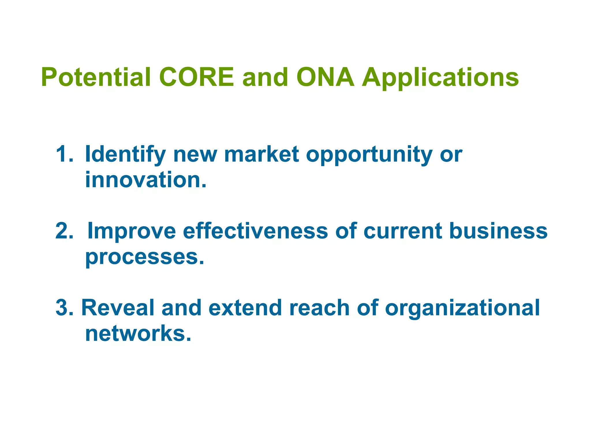 Potential CORE and ONA Applications Identify new market opportunity or innovation. 2.  Improve effectiveness of current business processes.   3. Reveal and extend reach of organizational networks.  