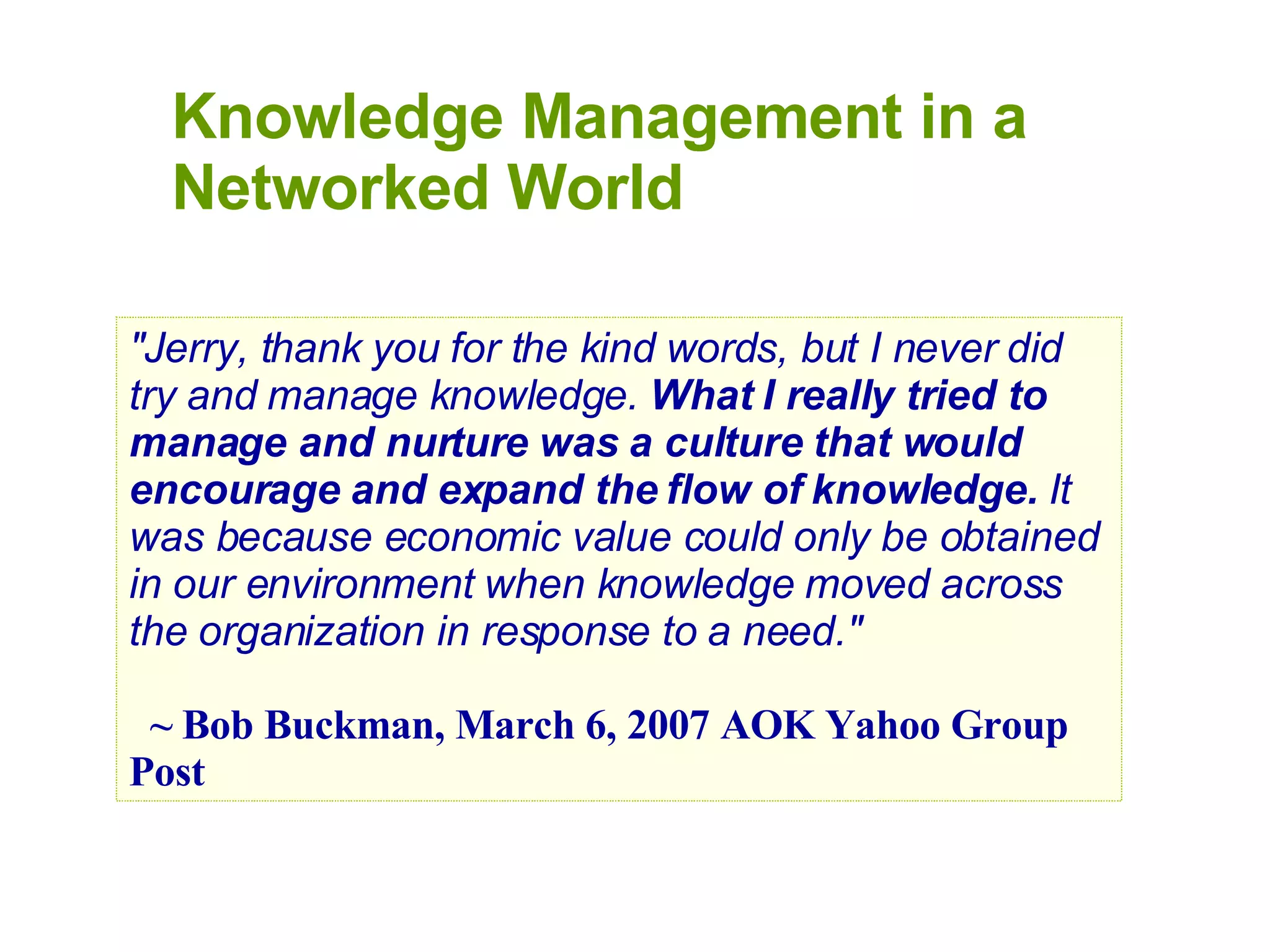 Knowledge Management in a Networked World &quot;Jerry, thank you for the kind words, but I never did try and manage knowledge.  What I really tried to manage and nurture was a culture that would encourage and expand the flow of knowledge.  It was because economic value could only be obtained in our environment when knowledge moved across the organization in response to a need.&quot;   ~ Bob Buckman, March 6, 2007 AOK Yahoo Group Post 