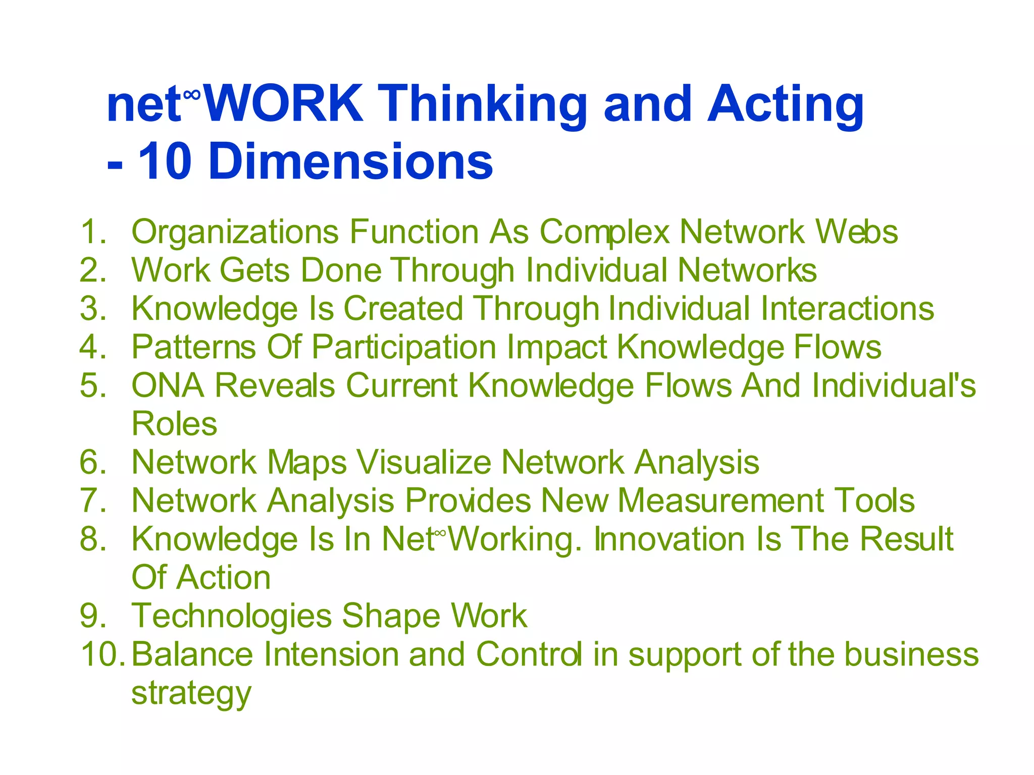 Organizations Function As Complex Network Webs Work Gets Done Through Individual Networks    Knowledge Is Created Through Individual Interactions    Patterns Of Participation Impact Knowledge Flows  ONA Reveals Current Knowledge Flows And Individual's Roles   Network Maps Visualize Network Analysis    Network Analysis Provides New Measurement Tools   Knowledge Is In Net ∞ Working. Innovation Is The Result Of Action  Technologies Shape Work   Balance Intension and Control in support of the business strategy net ∞ WORK Thinking and Acting - 10 Dimensions  