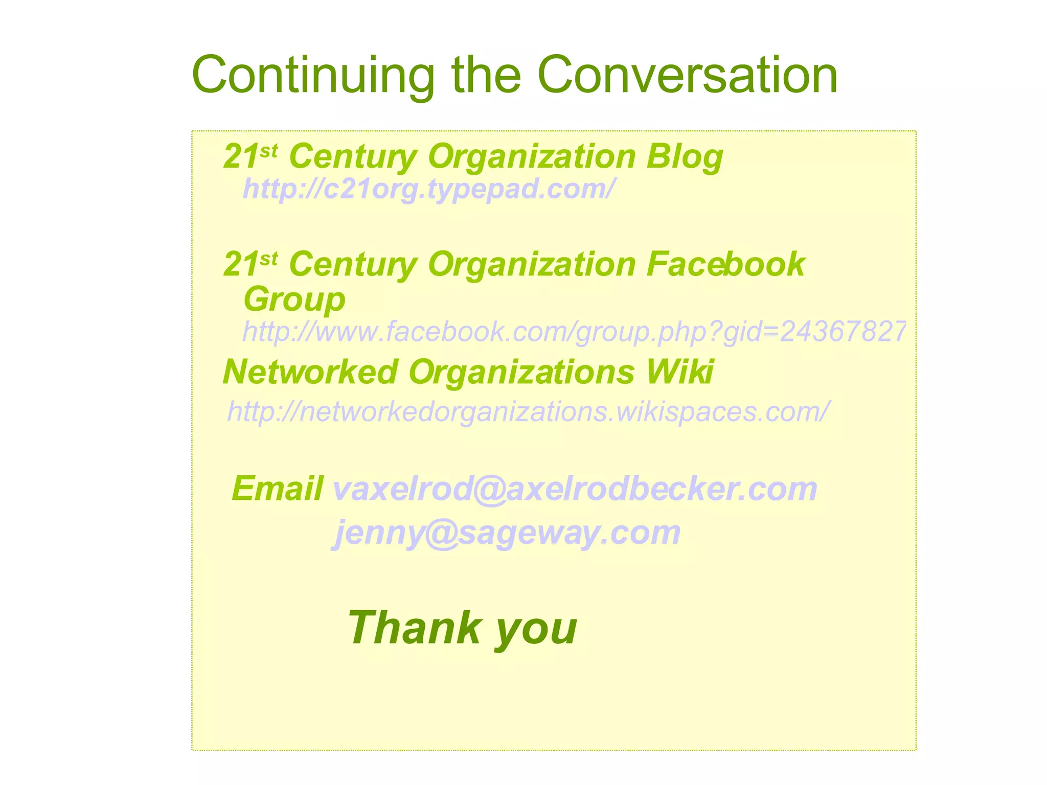 21 st  Century Organization Blog   http://c21org.typepad.com/ 21 st  Century Organization Facebook Group   http://www.facebook.com/group.php?gid=2436782733 Networked Organizations Wiki http://networkedorganizations.wikispaces.com/ Email  v axelrod @ axelrodbecker .com jenny@ sageway .com Thank you Continuing the Conversation 