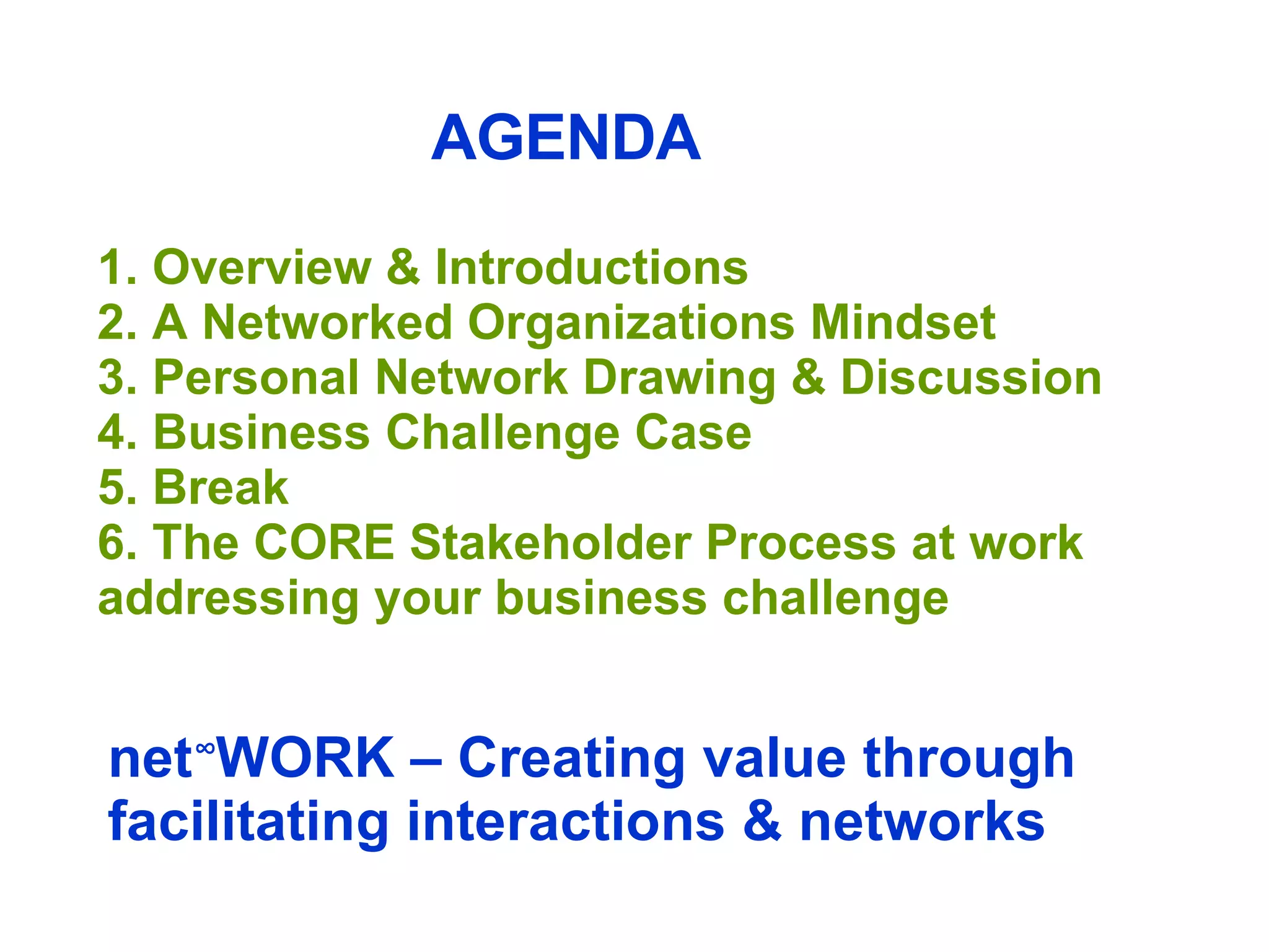 AGENDA 1. Overview & Introductions 2. A Networked Organizations Mindset 3. Personal Network Drawing & Discussion   4. Business Challenge Case 5. Break 6. The CORE Stakeholder Process at work addressing your business challenge  net ∞ WORK – Creating value through facilitating interactions & networks 