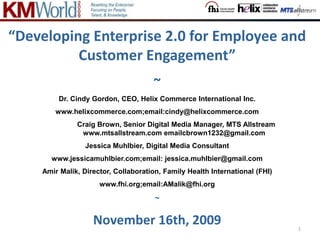 1 “Developing Enterprise 2.0 for Employee and Customer Engagement” ~ Dr. Cindy Gordon, CEO, Helix Commerce International Inc.  www.helixcommerce.com;email:cindy@helixcommerce.com  		Craig Brown, Senior Digital Media Manager, MTS Allstream		 www.mtsallstream.com emailcbrown1232@gmail.com Jessica Muhlbier, Digital Media Consultant  www.jessicamuhlbier.com;email: jessica.muhlbier@gmail.com Amir Malik, Director, Collaboration, Family Health International (FHI)  www.fhi.org;email:AMalik@fhi.org ~ November 16th, 2009 