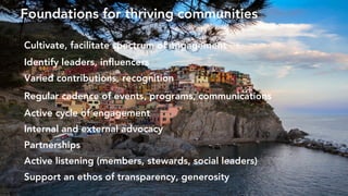 Cultivate, facilitate spectrum of engagement
Identify leaders, influencers
Varied contributions, recognition
Regular cadence of events, programs, communications
Active cycle of engagement
Internal and external advocacy
Partnerships
Active listening (members, stewards, social leaders)
Support an ethos of transparency, generosity
Foundations for thriving communities
 