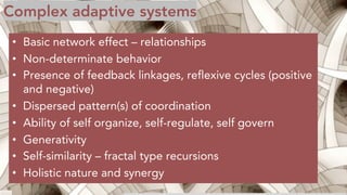 Complex adaptive systems
• Basic network effect – relationships
• Non-determinate behavior
• Presence of feedback linkages, reflexive cycles (positive
and negative)
• Dispersed pattern(s) of coordination
• Ability of self organize, self-regulate, self govern
• Generativity
• Self-similarity – fractal type recursions
• Holistic nature and synergy
 