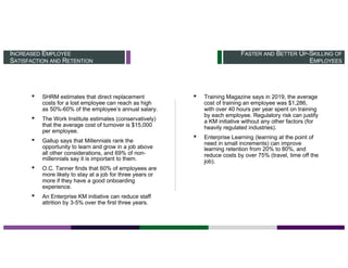FASTER AND BETTER UP-SKILLING OF
EMPLOYEES
INCREASED EMPLOYEE
SATISFACTION AND RETENTION
▪ SHRM estimates that direct replacement
costs for a lost employee can reach as high
as 50%-60% of the employee’s annual salary.
▪ The Work Institute estimates (conservatively)
that the average cost of turnover is $15,000
per employee.
▪ Gallup says that Millennials rank the
opportunity to learn and grow in a job above
all other considerations, and 69% of non-
millennials say it is important to them.
▪ O.C. Tanner finds that 60% of employees are
more likely to stay at a job for three years or
more if they have a good onboarding
experience.
▪ An Enterprise KM initiative can reduce staff
attrition by 3-5% over the first three years.
▪ Training Magazine says in 2019, the average
cost of training an employee was $1,286,
with over 40 hours per year spent on training
by each employee. Regulatory risk can justify
a KM initiative without any other factors (for
heavily regulated industries).
▪ Enterprise Learning (learning at the point of
need in small increments) can improve
learning retention from 20% to 80%, and
reduce costs by over 75% (travel, time off the
job).
 