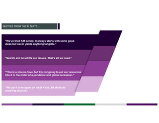 QUOTES FROM THE C SUITE…
“We’ve tried KM before. It always starts with some good
ideas but never yields anything tangible.”
“Search and AI will fix our issues. That’s all we need.”
“This is a nice-to-have, but I’m not going to put our resources
into it in the midst of a pandemic and global recession.”
“We can’t even agree on what KM is, let alone do
anything about it.”
 