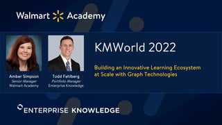 ©2022 Walmart Confidential — Associate Learning & Leadership
KMWorld 2022
Building an Innovative Learning Ecosystem
at Scale with Graph Technologies
Todd Fahlberg
Portfolio Manager
Enterprise Knowledge
Amber Simpson
Senior Manager
Walmart Academy
1
 