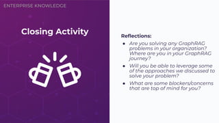 ENTERPRISE KNOWLEDGE
Closing Activity Reﬂections:
● Are you solving any GraphRAG
problems in your organization?
Where are you in your GraphRAG
journey?
● Will you be able to leverage some
of the approaches we discussed to
solve your problem?
● What are some blockers/concerns
that are top of mind for you?
 