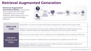 ENTERPRISE KNOWLEDGE
RAGs and
LLMs
Using RAG, an LLM can access information beyond the original training set used.
While this can produce more accurate answers, foundational models alone cannot
reliably interpret enterprise data because they do not know domain context.
Content
Sources and
RAGs
RAGs can pull information from multiple sources (databases, search engines, APIs, etc.).
RAGs can summarize multiple pieces of content into a single source of truth.
Relationships between content could be implemented in a Knowledge Graph and
leveraged by a RAG for relevance scoring
Retrieval Augmented Generation
Retrieval Augmented
Generation (RAG) is a process
that augments the input
supplied to an LLM with
relevant information from an
organization’s knowledge
domain.
 