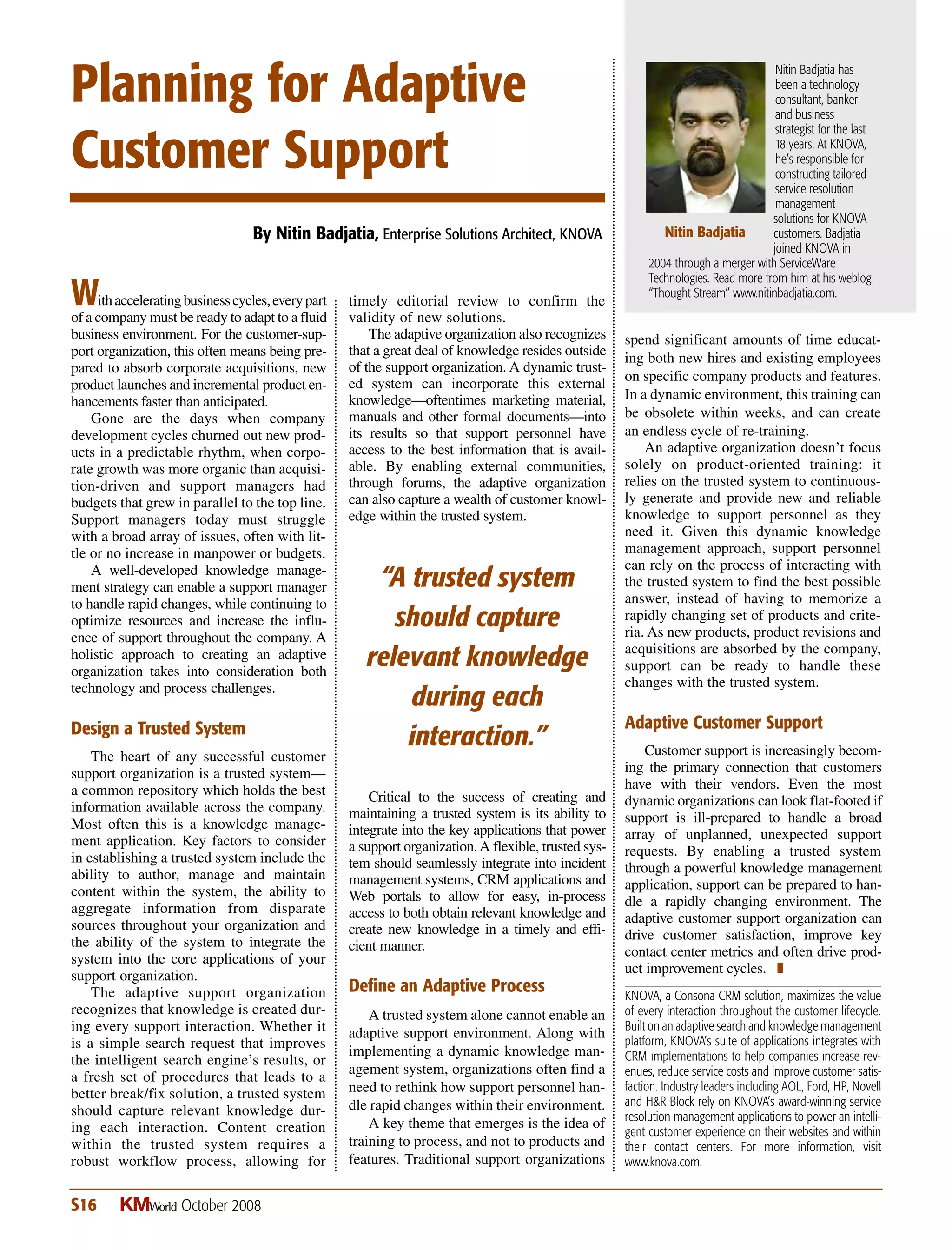 timely editorial review to confirm the
validity of new solutions.
The adaptive organization also recognizes
that a great deal of knowledge resides outside
of the support organization. A dynamic trust-
ed system can incorporate this external
knowledge—oftentimes marketing material,
manuals and other formal documents—into
its results so that support personnel have
access to the best information that is avail-
able. By enabling external communities,
through forums, the adaptive organization
can also capture a wealth of customer knowl-
edge within the trusted system.
Critical to the success of creating and
maintaining a trusted system is its ability to
integrate into the key applications that power
a support organization.A flexible, trusted sys-
tem should seamlessly integrate into incident
management systems, CRM applications and
Web portals to allow for easy, in-process
access to both obtain relevant knowledge and
create new knowledge in a timely and effi-
cient manner.
Define an Adaptive Process
A trusted system alone cannot enable an
adaptive support environment. Along with
implementing a dynamic knowledge man-
agement system, organizations often find a
need to rethink how support personnel han-
dle rapid changes within their environment.
A key theme that emerges is the idea of
training to process, and not to products and
features. Traditional support organizations
spend significant amounts of time educat-
ing both new hires and existing employees
on specific company products and features.
In a dynamic environment, this training can
be obsolete within weeks, and can create
an endless cycle of re-training.
An adaptive organization doesn’t focus
solely on product-oriented training: it
relies on the trusted system to continuous-
ly generate and provide new and reliable
knowledge to support personnel as they
need it. Given this dynamic knowledge
management approach, support personnel
can rely on the process of interacting with
the trusted system to find the best possible
answer, instead of having to memorize a
rapidly changing set of products and crite-
ria. As new products, product revisions and
acquisitions are absorbed by the company,
support can be ready to handle these
changes with the trusted system.
Adaptive Customer Support
Customer support is increasingly becom-
ing the primary connection that customers
have with their vendors. Even the most
dynamic organizations can look flat-footed if
support is ill-prepared to handle a broad
array of unplanned, unexpected support
requests. By enabling a trusted system
through a powerful knowledge management
application, support can be prepared to han-
dle a rapidly changing environment. The
adaptive customer support organization can
drive customer satisfaction, improve key
contact center metrics and often drive prod-
uct improvement cycles. T
KNOVA, a Consona CRM solution, maximizes the value
of every interaction throughout the customer lifecycle.
Built on an adaptive search and knowledge management
platform, KNOVA’s suite of applications integrates with
CRM implementations to help companies increase rev-
enues, reduce service costs and improve customer satis-
faction. Industry leaders including AOL, Ford, HP, Novell
and H&R Block rely on KNOVA’s award-winning service
resolution management applications to power an intelli-
gent customer experience on their websites and within
their contact centers. For more information, visit
www.knova.com.
Planning for Adaptive
Customer Support
Withacceleratingbusinesscycles,everypart
of a company must be ready to adapt to a fluid
business environment. For the customer-sup-
port organization, this often means being pre-
pared to absorb corporate acquisitions, new
product launches and incremental product en-
hancements faster than anticipated.
Gone are the days when company
development cycles churned out new prod-
ucts in a predictable rhythm, when corpo-
rate growth was more organic than acquisi-
tion-driven and support managers had
budgets that grew in parallel to the top line.
Support managers today must struggle
with a broad array of issues, often with lit-
tle or no increase in manpower or budgets.
A well-developed knowledge manage-
ment strategy can enable a support manager
to handle rapid changes, while continuing to
optimize resources and increase the influ-
ence of support throughout the company. A
holistic approach to creating an adaptive
organization takes into consideration both
technology and process challenges.
Design a Trusted System
The heart of any successful customer
support organization is a trusted system—
a common repository which holds the best
information available across the company.
Most often this is a knowledge manage-
ment application. Key factors to consider
in establishing a trusted system include the
ability to author, manage and maintain
content within the system, the ability to
aggregate information from disparate
sources throughout your organization and
the ability of the system to integrate the
system into the core applications of your
support organization.
The adaptive support organization
recognizes that knowledge is created dur-
ing every support interaction. Whether it
is a simple search request that improves
the intelligent search engine’s results, or
a fresh set of procedures that leads to a
better break/fix solution, a trusted system
should capture relevant knowledge dur-
ing each interaction. Content creation
within the trusted system requires a
robust workflow process, allowing for
October 2008S16 KMWorld
By Nitin Badjatia, Enterprise Solutions Architect, KNOVA
Nitin Badjatia has
been a technology
consultant, banker
and business
strategist for the last
18 years. At KNOVA,
he’s responsible for
constructing tailored
service resolution
management
solutions for KNOVA
customers. Badjatia
joined KNOVA in
2004 through a merger with ServiceWare
Technologies. Read more from him at his weblog
“Thought Stream” www.nitinbadjatia.com.
Nitin Badjatia
“A trusted system
should capture
relevant knowledge
during each
interaction.”
 