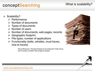 What is scalability?


 Scalability?
    Performance
    Number of documents
    Types of documents
    Number of users
    Number of documents, web pages, records
    Geographic footprint
    File types, number of applications
    Functionality (bells, whistles, must haves,
     nice to haves)
           Steve Weissman, Principal Analyst at consulting firm Holly Group
           and President of AIIM’s New England Chapter




www.conceptsearching.com
 