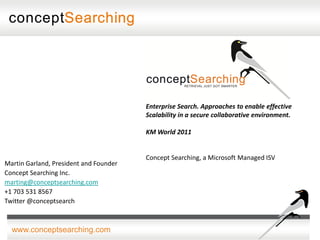 Enterprise Search. Approaches to enable effective
                                        Scalability in a secure collaborative environment.

                                        KM World 2011


                                        Concept Searching, a Microsoft Managed ISV
Martin Garland, President and Founder
Concept Searching Inc.
marting@conceptsearching.com
+1 703 531 8567
Twitter @conceptsearch



  www.conceptsearching.com
 