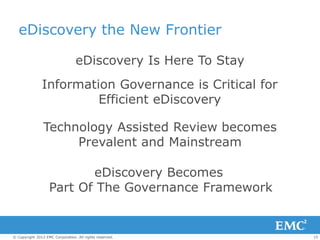 eDiscovery the New Frontier

                                 eDiscovery Is Here To Stay
               Information Governance is Critical for
                        Efficient eDiscovery

                Technology Assisted Review becomes
                     Prevalent and Mainstream

                          eDiscovery Becomes
                   Part Of The Governance Framework


© Copyright 2012 EMC Corporation. All rights reserved.        15
 
