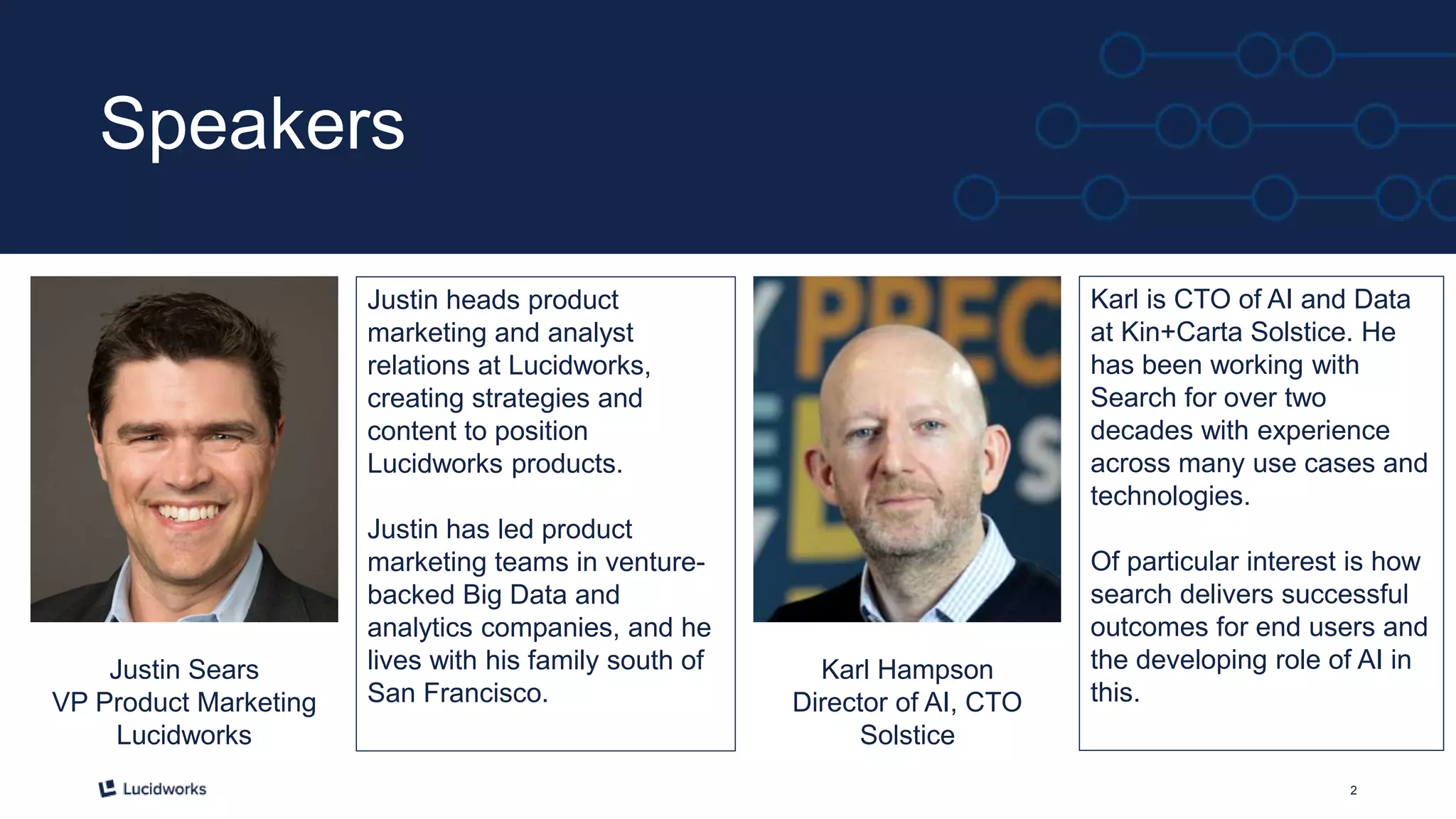 2
Speakers
Justin Sears
VP Product Marketing
Lucidworks
Karl Hampson
Director of AI, CTO
Solstice
Justin heads product
marketing and analyst
relations at Lucidworks,
creating strategies and
content to position
Lucidworks products.
Justin has led product
marketing teams in venture-
backed Big Data and
analytics companies, and he
lives with his family south of
San Francisco.
Karl is CTO of AI and Data
at Kin+Carta Solstice. He
has been working with
Search for over two
decades with experience
across many use cases and
technologies.
Of particular interest is how
search delivers successful
outcomes for end users and
the developing role of AI in
this.
 