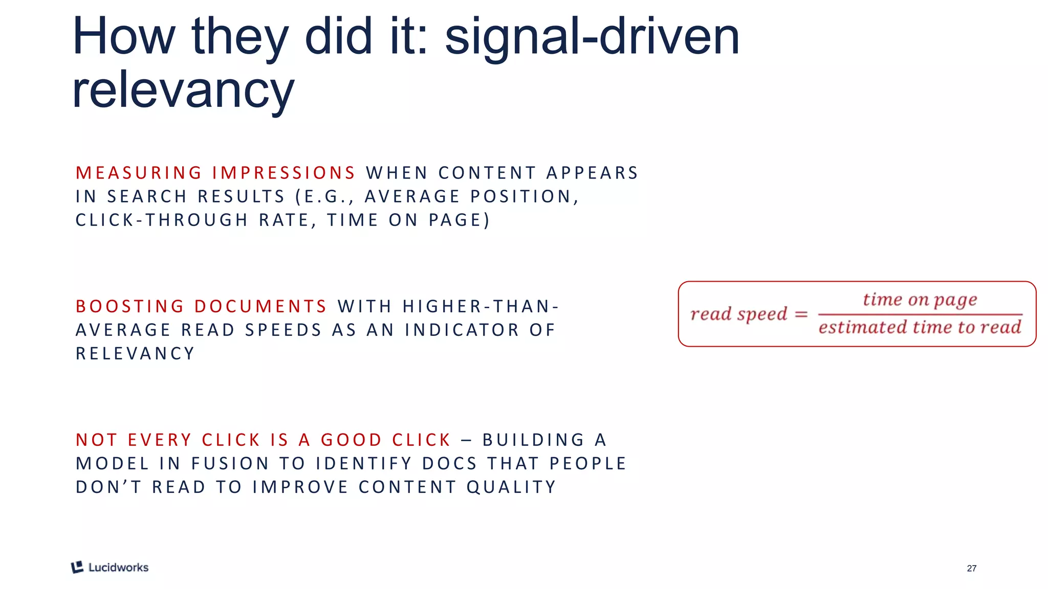 27
How they did it: signal-driven
relevancy
M E A S U R I N G I M P R E S S I O N S W H E N C O N T E N T A P P E A RS
I N S E A R C H R E S U LT S ( E .G . , AV E R A G E P O S I T I O N ,
C L I C K - T H R O U G H R AT E , T I M E O N PA G E )
B O O S T I N G D O C U M E N T S W I T H H I G H E R - T H A N -
AV E R A G E R E A D S P E E D S A S A N I N D I C ATO R O F
R E L E VA N C Y
N OT E V E RY C L I C K I S A G O O D C L I C K – B U I L D I N G A
M O D E L I N F U S I O N TO I D E N T I F Y D O C S T H AT P E O P L E
D O N ’ T R E A D TO I M P R OV E C O N T E N T Q UA L I T Y
 
