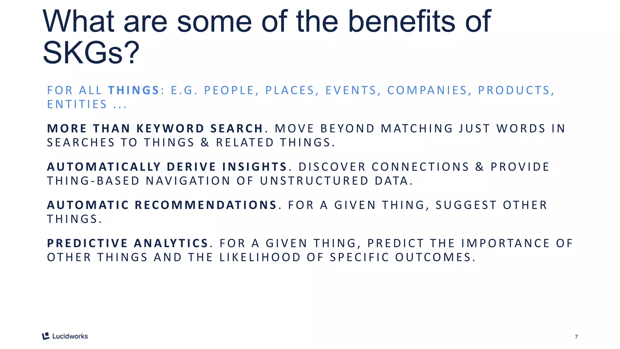 7
What are some of the benefits of
SKGs?
FO R A LL T HI NGS : E .G. PEO PLE , PLACES , E V E NTS , CO MPA NIES , PRO DUC TS ,
E NTITIES ...
MORE T HAN KEYWORD SEARCH . MOV E BE YO ND MATCHING JUST WO R DS IN
S EA RCHES TO THINGS & R E LATE D THINGS .
AUTOMAT I CAL LY DERI V E I NSI GHTS . DIS COV E R CO NNEC TIONS & PROV IDE
THING -BA S E D NAV IGATIO N O F UNSTR UC TUR E D DATA .
AUTOMAT I C RECOMMENDAT I ONS . FO R A GIV E N THING, S UGGEST OTHE R
THINGS .
PREDI C TI VE ANALYTI CS . FOR A GIVE N THING, PRE DIC T THE IMPORTANCE OF
OTHE R THINGS A ND THE LIKE LIHO OD O F S PECIF IC O UTCO MES .
 