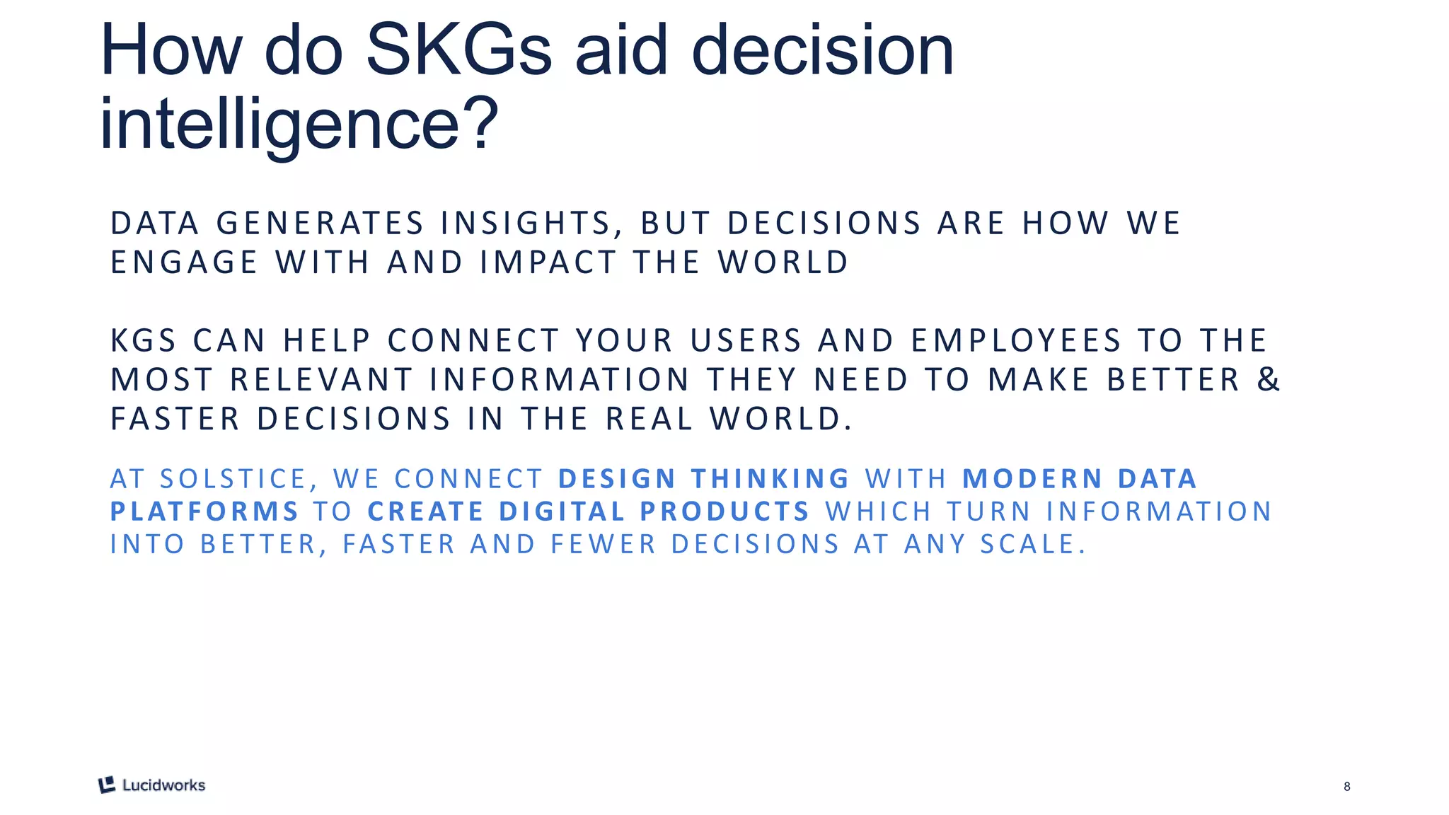 8
How do SKGs aid decision
intelligence?
DATA GENERATES INSIGHTS, BUT DECISIONS ARE HOW WE
ENGAGE WITH AND IMPACT THE WORLD
KGS CAN HELP CONNECT YOUR USERS AND EMPLOYEES TO THE
MOST RELEVANT INFORMATION THEY NEED TO MAKE BETTER &
FASTER DECISIONS IN THE REAL WORLD.
AT SOLSTICE , WE CONNECT DESI GN THI NKI NG WITH MODERN DATA
PL AT FORMS TO CREAT E DI GI TAL PRODUC TS W HICH TUR N INFO R MATIO N
INTO BE T TE R , FA STE R A ND F E W E R DECIS IONS AT A NY S CA LE .
 