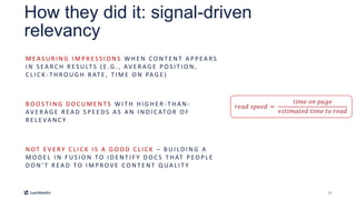 27
How they did it: signal-driven
relevancy
M E A S U R I N G I M P R E S S I O N S W H E N C O N T E N T A P P E A RS
I N S E A R C H R E S U LT S ( E .G . , AV E R A G E P O S I T I O N ,
C L I C K - T H R O U G H R AT E , T I M E O N PA G E )
B O O S T I N G D O C U M E N T S W I T H H I G H E R - T H A N -
AV E R A G E R E A D S P E E D S A S A N I N D I C ATO R O F
R E L E VA N C Y
N OT E V E RY C L I C K I S A G O O D C L I C K – B U I L D I N G A
M O D E L I N F U S I O N TO I D E N T I F Y D O C S T H AT P E O P L E
D O N ’ T R E A D TO I M P R OV E C O N T E N T Q UA L I T Y
 