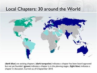 Local Chapters: 30 around the World ( dark blue ) are existing chapters. ( dark turquoise ) indicates a chapter has been board approved but not yet founded. ( green ) indicates a chapter is in the planning stages. ( light blue ) indicates a chapter in discussion. Current as of 6 September 2010. 