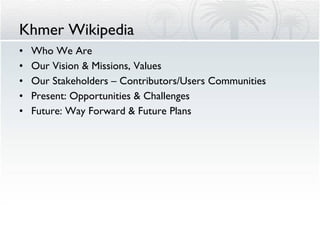 Khmer Wikipedia Who We Are Our Vision & Missions, Values Our Stakeholders – Contributors/Users Communities Present: Opportunities & Challenges Future: Way Forward & Future Plans 