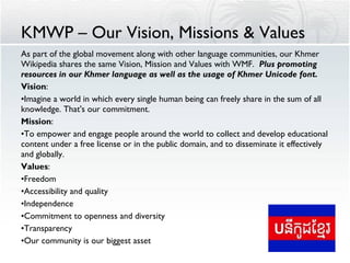 KMWP – Our Vision, Missions & Values As part of the global movement along with other language communities, our Khmer Wikipedia shares the same Vision, Mission and Values with WMF.  Plus promoting resources in our Khmer language as well as the usage of Khmer Unicode font. Vision : Imagine a world in which every single human being can freely share in the sum of all knowledge. That's our commitment.  Mission : To empower and engage people around the world to collect and develop educational content under a free license or in the public domain, and to disseminate it effectively and globally.  Values : Freedom Accessibility and quality  Independence  Commitment to openness and diversity  Transparency Our community is our biggest asset  