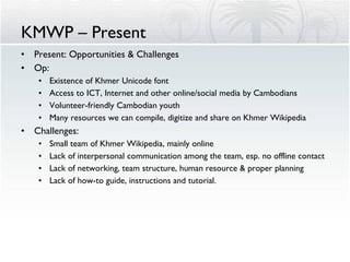KMWP – Present Present: Opportunities & Challenges Op: Existence of Khmer Unicode font Access to ICT, Internet and other online/social media by Cambodians Volunteer-friendly Cambodian youth Many resources we can compile, digitize and share on Khmer Wikipedia Challenges: Small team of Khmer Wikipedia, mainly online Lack of interpersonal communication among the team, esp. no offline contact Lack of networking, team structure, human resource & proper planning Lack of how-to guide, instructions and tutorial. 