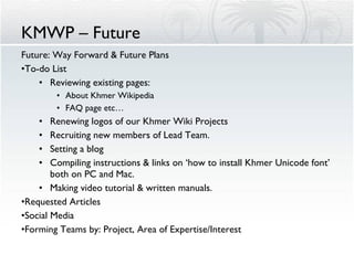 KMWP – Future Future: Way Forward & Future Plans To-do List Reviewing existing pages: About Khmer Wikipedia FAQ page etc… Renewing logos of our Khmer Wiki Projects Recruiting new members of Lead Team. Setting a blog Compiling instructions & links on ‘how to install Khmer Unicode font’ both on PC and Mac. Making video tutorial & written manuals. Requested Articles Social Media Forming Teams by: Project, Area of Expertise/Interest 