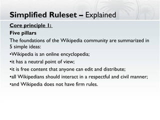 Core principle 1:  Five pillars The foundations of the Wikipedia community are summarized in 5 simple ideas: Wikipedia is an online encyclopedia;  it has a neutral point of view;  it is free content that anyone can edit and distribute;  all Wikipedians should interact in a respectful and civil manner;  and Wikipedia does not have firm rules. Simplified Ruleset –  Explained 
