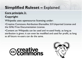 Core principle 3:  Copyright :  Wikipedia uses opensource licensing under: Creative Commons Attribution-Sharealike 3.0 Unported License and the GNU Free Documentation License.  Content on Wikipedia can be used and re-used freely, as long as attribution is given; it can even be modified and used for profit, as long as all future re-users can do the same.  Simplified Ruleset –  Explained 