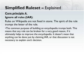 Core principle 4:  Ignore all rules (IAR) : Rules on Wikipedia are not fixed in stone. The spirit of the rule trumps the letter of the rule.  The common purpose of building an encyclopedia trumps both. This means that any rule can be broken for a very good reason, if it ultimately helps to improve the encyclopedia. It doesn't mean that anything can be done just by claiming IAR, or that discussion is not necessary to explain one's decision. Simplified Ruleset –  Explained 