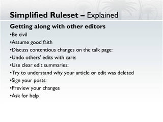 Simplified Ruleset –  Explained Getting along with other editors Be civil  Assume good faith Discuss contentious changes on the talk page:  Undo others' edits with care:  Use clear edit summaries:  Try to understand why your article or edit was deleted Sign your posts:  Preview your changes Ask for help 