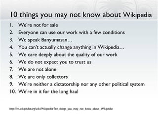 10 things you may not know about  Wikipedia We're not for sale  Everyone can use our work with a few conditions  We speak Banyumasan… You can't actually change anything in Wikipedia… We care deeply about the quality of our work We do not expect you to trust us  We are not alone We are only collectors We're neither a dictatorship nor any other political system We're in it for the long haul http://en.wikipedia.org/wiki/Wikipedia:Ten_things_you_may_not_know_about_Wikipedia 