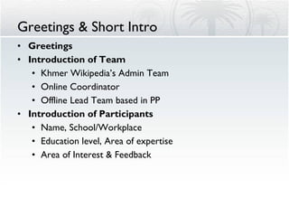 Greetings & Short Intro  Greetings Introduction of Team Khmer Wikipedia’s Admin Team Online Coordinator Offline Lead Team based in PP Introduction of Participants Name, School/Workplace Education level, Area of expertise Area of Interest & Feedback  
