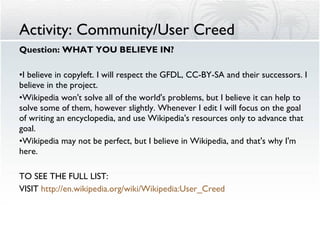 Activity: Community/User Creed Question: WHAT YOU BELIEVE IN? I believe in copyleft. I will respect the GFDL, CC-BY-SA and their successors. I believe in the project. Wikipedia won't solve all of the world's problems, but I believe it can help to solve some of them, however slightly. Whenever I edit I will focus on the goal of writing an encyclopedia, and use Wikipedia's resources only to advance that goal. Wikipedia may not be perfect, but I believe in Wikipedia, and that's why I'm here. TO SEE THE FULL LIST:  VISIT  http:// en.wikipedia.org /wiki/ Wikipedia:User_Creed 