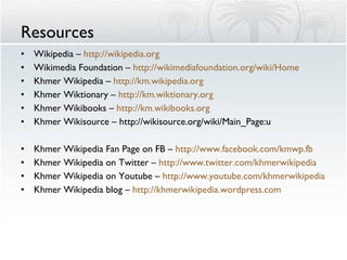 Resources Wikipedia –  http://wikipedia.org Wikimedia Foundation –  http://wikimediafoundation.org/wiki/Home   Khmer Wikipedia –  http://km.wikipedia.org Khmer Wiktionary –  http://km.wiktionary.org Khmer Wikibooks –  http://km.wikibooks.org Khmer Wikisource –  http://wikisource.org/wiki/Main_Page: ភាសាខ្មែរ Khmer Wikipedia Fan Page on FB –  http://www.facebook.com /kmwp.fb   Khmer Wikipedia on Twitter –  http://www.twitter.com/ khmerwikipedia   Khmer Wikipedia on Youtube –  http://www.youtube.com/ khmerwikipedia Khmer Wikipedia blog –  http://khmerwikipedia.wordpress.com   