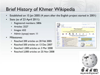 Brief History of Khmer Wikipedia Established on 15 Jan 2005 (4 years after the English project started in 2001) Stats (as of 23 April 2011): Registered members: 5806 Articles: 2527 Images: 652 Admin (sysop) team: 11 Milestones: Reached 200 articles on 20 Feb 2005 Reached 500 articles on 13 Dec 2007 Reached 1,000 articles on 3 Mar 2008 Reached 2,000 articles on 25 Nov 2008 