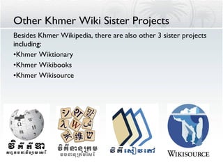 Other Khmer Wiki Sister Projects Besides Khmer Wikipedia, there are also other 3 sister projects including: Khmer Wiktionary Khmer Wikibooks Khmer Wikisource 