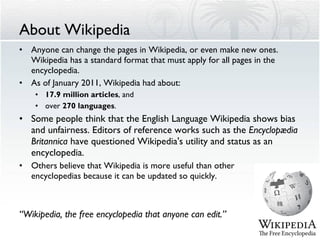 About Wikipedia Anyone can change the pages in Wikipedia, or even make new ones. Wikipedia has a standard format that must apply for all pages in the encyclopedia. As of January 2011, Wikipedia had about: 17.9 million articles , and over  270 languages . Some people think that the English Language Wikipedia shows bias and unfairness. Editors of reference works such as the  Encyclopædia Britannica  have questioned Wikipedia's utility and status as an encyclopedia. Others believe that Wikipedia is more useful than other  encyclopedias because it can be updated so quickly. “ Wikipedia, the free encyclopedia that anyone can edit.” 