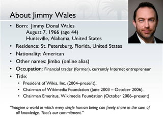 About Jimmy Wales Born:  Jimmy Donal Wales August 7, 1966 (age 44) Huntsville, Alabama, United States Residence: St. Petersburg, Florida, United States  Nationality: American  Other names: Jimbo (online alias) Occupation:  Financial trader (former), currently Internet entrepreneur  Title: President of Wikia, Inc. (2004–present),  Chairman of Wikimedia Foundation (June 2003 – October 2006),  Chairman Emeritus, Wikimedia Foundation (October 2006–present) “ Imagine a world in which every single human being can freely share in the sum of all knowledge. That's our commitment.” 