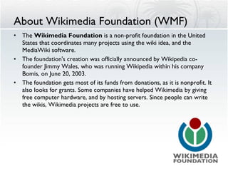 About Wikimedia Foundation (WMF) The  Wikimedia Foundation  is a non-profit foundation in the United States that coordinates many projects using the wiki idea, and the MediaWiki software.  The foundation's creation was officially announced by Wikipedia co-founder Jimmy Wales, who was running Wikipedia within his company Bomis, on June 20, 2003. The foundation gets most of its funds from donations, as it is nonprofit. It also looks for grants. Some companies have helped Wikimedia by giving free computer hardware, and by hosting servers. Since people can write the wikis, Wikimedia projects are free to use. 