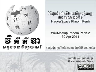 វ"គីជួបជំុ *ើកទី២ /ទី01ុងភ4ំ51ញ
          ៣០ 91: ២០១១
     HackerSpace Phnom Penh


    WikiMeetup Phnom Penh 2
          30 Apr 2011


<រជួបជុំ>?1@1AំB1C1សហគមន៍អ4កវ"គីភីJK:BL1រ



                 01ុម<រMរវ"គីភីJK:BL1រ
                  Khmer Wikipedia Team
 