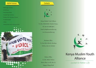 • British High Commission
• USAID Kenya
• Royal Danish Embassy
• Canadian High Commission
• Embassy of the United States of America
• Cordaid Foundation
• URAIA
                                                Kenya Muslim Youth Alliance
• National Endowment for Democracy (NED)    P.o Box 27592-00100, Nairobi, Kenya.
                                                   Tel: 254 (02) 3861530/1
                                               Email: info@kenyamuslims.org
                                                   www.kenyamuslims.org



                                                     Mombasa Oﬃce:
                                               P.o Box 85513-80100, Mombasa
                                                  Tel/Fax: 254 (41) 2315441




                                                      Nakuru Oﬃce:
                                                   P.o Box 18423, Nakuru
                                                Marvic Plaza, 1st Flr, Rm 13,
                                                   Oginga Odinga Road.
 