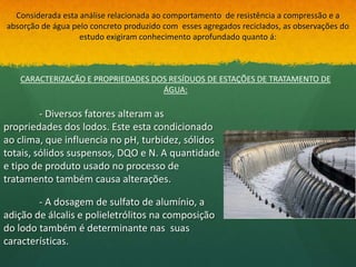 Considerada esta análise relacionada ao comportamento de resistência a compressão e a
absorção de água pelo concreto produzido com esses agregados reciclados, as observações do
                   estudo exigiram conhecimento aprofundado quanto á:



   CARACTERIZAÇÃO E PROPRIEDADES DOS RESÍDUOS DE ESTAÇÕES DE TRATAMENTO DE
                                   ÁGUA:

         - Diversos fatores alteram as
propriedades dos lodos. Este esta condicionado
ao clima, que influencia no pH, turbidez, sólidos
totais, sólidos suspensos, DQO e N. A quantidade
e tipo de produto usado no processo de
tratamento também causa alterações.

        - A dosagem de sulfato de alumínio, a
adição de álcalis e polieletrólitos na composição
do lodo também é determinante nas suas
características.
 