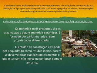 Considerada esta análise relacionada ao comportamento de resistência a compressão e a
absorção de água pelo concreto produzido com esses agregados reciclados, as observações
                do estudo exigiram conhecimento aprofundado quanto á:



CARACATERIZAÇÃO E PROPRIEDADES DOS RESÍDUOS DA CONSTRUÇÃO E DEMOLIÇÃO CIVIL


        - Os materiais mais presentes são as
 argamassas e alguns materiais cerâmicos. É
     formado por vários materiais, com
         propriedades diferenciadas.

        - O entulho da construção civil pode
ser enquadrado como resíduo inerte, porem
 se deve verificar que existem elementos o
que o tornam não inerte ou perigoso, como o
                  amianto.
 
