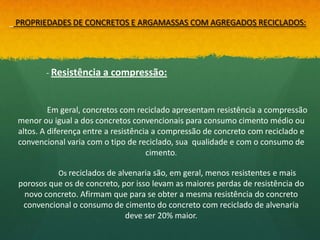 PROPRIEDADES DE CONCRETOS E ARGAMASSAS COM AGREGADOS RECICLADOS:




       - Resistência a compressão:



         Em geral, concretos com reciclado apresentam resistência a compressão
menor ou igual a dos concretos convencionais para consumo cimento médio ou
altos. A diferença entre a resistência a compressão de concreto com reciclado e
convencional varia com o tipo de reciclado, sua qualidade e com o consumo de
                                     cimento.

           Os reciclados de alvenaria são, em geral, menos resistentes e mais
porosos que os de concreto, por isso levam as maiores perdas de resistência do
 novo concreto. Afirmam que para se obter a mesma resistência do concreto
 convencional o consumo de cimento do concreto com reciclado de alvenaria
                             deve ser 20% maior.
 