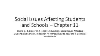 Social Issues Affecting Students
and Schools – Chapter 11
Ebert, E., & Culyer III, R. (2014). Education: Social Issues Affecting
Students and Schools. In School: An introduction to education. Belmont:
Wadsworth.
 